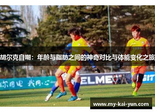 胡尔克自嘲：年龄与脂肪之间的神奇对比与体能变化之旅